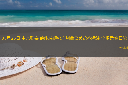 05月25日 中乙联赛 赣州瑞狮vs广州蒲公英德桦绿建 全场录像回放