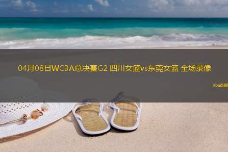 04月08日WCBA总决赛G2 四川女篮vs东莞女篮 全场录像
