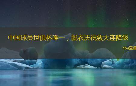 中国球员世俱杯唯一,脱衣庆祝致大连降级